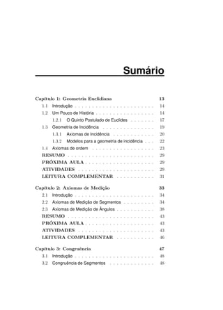 Sumário
Capítulo 1: Geometria Euclidiana 13
1.1 Introdução . . . . . . . . . . . . . . . . . . . . . . . 14
1.2 Um Pouco de História . . . . . . . . . . . . . . . . . 14
1.2.1 O Quinto Postulado de Euclides . . . . . . . 17
1.3 Geometria de Incidência . . . . . . . . . . . . . . . 19
1.3.1 Axiomas de Incidência . . . . . . . . . . . . 20
1.3.2 Modelos para a geometria de incidência . . . 22
1.4 Axiomas de ordem . . . . . . . . . . . . . . . . . . 23
RESUMO . . . . . . . . . . . . . . . . . . . . . . . . . 29
PRÓXIMA AULA . . . . . . . . . . . . . . . . . . . . 29
ATIVIDADES . . . . . . . . . . . . . . . . . . . . . . 29
LEITURA COMPLEMENTAR . . . . . . . . . . . 31
Capítulo 2: Axiomas de Medição 33
2.1 Introdução . . . . . . . . . . . . . . . . . . . . . . . 34
2.2 Axiomas de Medição de Segmentos . . . . . . . . . 34
2.3 Axiomas de Medição de Ângulos . . . . . . . . . . . 38
RESUMO . . . . . . . . . . . . . . . . . . . . . . . . . 43
PRÓXIMA AULA . . . . . . . . . . . . . . . . . . . . 43
ATIVIDADES . . . . . . . . . . . . . . . . . . . . . . 43
LEITURA COMPLEMENTAR . . . . . . . . . . . 46
Capítulo 3: Congruência 47
3.1 Introdução . . . . . . . . . . . . . . . . . . . . . . . 48
3.2 Congruência de Segmentos . . . . . . . . . . . . . 48
 