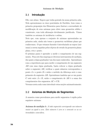 Axiomas de Medição
2.1 Introdução
Olá, caro aluno. Espero que tenha gostado da nossa primeira aula.
Nela apresentamos os cinco postulados de Euclides, bem como a
primeira proposição dos Elementos para ilustrar a necessidade de
modiﬁcação de seus axiomas para obter uma geometria sólida e
consistente, com toda aﬁrmação devidamente justiﬁcada. Vimos
também os axiomas de incidência e ordem.
Note que, com apenas o conjunto de axiomas apresentados na
primeira aula, ainda não temos a geometria euclidiana plana que
conhecemos. O que estamos fazendo é introduzindo as regras (axi-
omas) a serem seguidas pelos objetos de estudo da geometria plana:
plano, reta e ponto.
O próximo passo é aprender a medir o comprimento de um seg-
mento. Para este ﬁm emprega-se diversos instrumentos de medição,
dos quais a régua graduada é um dos mais conhecidos. Aprendemos
com a experiência que para medir o comprimento de um segmento
AB com uma régua graduada, basta colocar a régua graduada
sobre o segmento AB, veriﬁcar a quais números correspondem o
ponto A e o ponto B e então o módulo da diferença será o com-
primento do segmento AB. Aprendemos também que se um ponto
C está entre A e B, então o comprimento de AB é a soma dos
comprimentos dos segmentos AC e CB.
Veremos nesta aula como introduzir estas noções axiomaticamente.
2.2 Axiomas de Medição de Segmentos
A maneira como procedemos para medir segmentos é regida pelos
seguintes axiomas:
Axioma de medição 1: A todo segmento corresponde um número
maior ou igual a zero. Este número é zero se e somente se as ex-
tremidades coincidem.
34
 