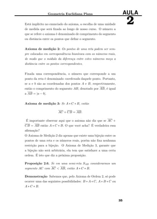 Geometria Euclidiana Plana AULA
2Está implícito no enunciado do axioma, a escolha de uma unidade
de medida que será ﬁxada ao longo de nosso curso. O número a
que se refere o axioma é denominado de comprimento do segmento
ou distância entre os pontos que deﬁne o segmento.
Axioma de medição 2: Os pontos de uma reta podem ser sem-
pre colocados em correspondência biunívoca com os números reais,
de modo que o módulo da diferença entre estes números meça a
distância entre os pontos correspondentes.
Fixada uma correspondência, o número que corresponde a um
ponto da reta é denominado coordenada daquele ponto. Portanto,
se a e b são as coordenadas dos pontos A e B, respectivamente,
então o comprimento do segmento AB, denotado por AB, é igual
a AB = |a − b|.
Axioma de medição 3: Se A ∗ C ∗ B, então
AC + CB = AB.
É importante observar aqui que o axioma não diz que se AC +
CB = AB então A ∗ C ∗ B. O que você acha? É verdadeira essa
aﬁrmação?
O Axioma de Medição 2 diz apenas que existe uma bijeção entre os
pontos de uma reta e os números reais, porém não ﬁxa nenhuma
restrição para a bijeção. O Axioma de Medição 3, garante que
a bijeção não será arbitrária, ela tem que satisfazer a uma certa
ordem. É isto que diz a próxima proposição.
Proposição 2.6. Se em uma semi-reta SAB considerarmos um
segmento AC com AC < AB, então A ∗ C ∗ B.
Demonstração Sabemos que, pelo Axioma de Ordem 2, só pode
ocorrer uma das seguintes possibilidades: B ∗ A ∗ C, A ∗ B ∗ C ou
A ∗ C ∗ B.
35
 