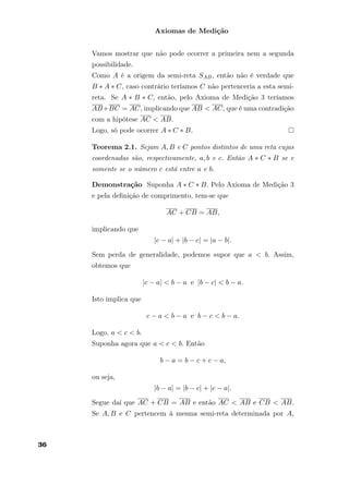 Axiomas de Medição
Vamos mostrar que não pode ocorrer a primeira nem a segunda
possibilidade.
Como A é a origem da semi-reta SAB, então não é verdade que
B ∗ A ∗ C, caso contrário teríamos C não pertenceria a esta semi-
reta. Se A ∗ B ∗ C, então, pelo Axioma de Medição 3 teríamos
AB+BC = AC, implicando que AB < AC, que é uma contradição
com a hipótese AC < AB.
Logo, só pode ocorrer A ∗ C ∗ B.
Teorema 2.1. Sejam A, B e C pontos distintos de uma reta cujas
coordenadas são, respectivamente, a, b e c. Então A ∗ C ∗ B se e
somente se o número c está entre a e b.
Demonstração Suponha A ∗ C ∗ B. Pelo Axioma de Medição 3
e pela deﬁnição de comprimento, tem-se que
AC + CB = AB,
implicando que
|c − a| + |b − c| = |a − b|.
Sem perda de generalidade, podemos supor que a < b. Assim,
obtemos que
|c − a| < b − a e |b − c| < b − a.
Isto implica que
c − a < b − a e b − c < b − a.
Logo, a < c < b.
Suponha agora que a < c < b. Então
b − a = b − c + c − a,
ou seja,
|b − a| = |b − c| + |c − a|.
Segue daí que AC + CB = AB e então AC < AB e CB < AB.
Se A, B e C pertencem à mesma semi-reta determinada por A,
36
 
