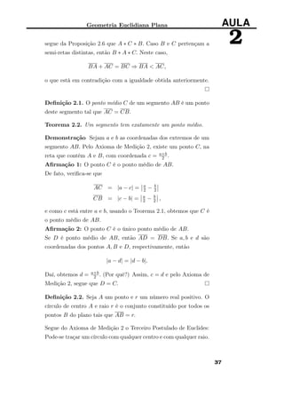 Geometria Euclidiana Plana AULA
2segue da Proposição 2.6 que A ∗ C ∗ B. Caso B e C pertençam a
semi-retas distintas, então B ∗ A ∗ C. Neste caso,
BA + AC = BC ⇒ BA < AC,
o que está em contradição com a igualdade obtida anteriormente.
Deﬁnição 2.1. O ponto médio C de um segmento AB é um ponto
deste segmento tal que AC = CB.
Teorema 2.2. Um segmento tem exatamente um ponto médio.
Demonstração Sejam a e b as coordenadas dos extremos de um
segmento AB. Pelo Axioma de Medição 2, existe um ponto C, na
reta que contém A e B, com coordenada c = a+b
2 .
Aﬁrmação 1: O ponto C é o ponto médio de AB.
De fato, veriﬁca-se que
AC = |a − c| = a
2 − b
2
CB = |c − b| = a
2 − b
2 ,
e como c está entre a e b, usando o Teorema 2.1, obtemos que C é
o ponto médio de AB.
Aﬁrmação 2: O ponto C é o único ponto médio de AB.
Se D é ponto médio de AB, então AD = DB. Se a, b e d são
coordenadas dos pontos A, B e D, respectivamente, então
|a − d| = |d − b|.
Daí, obtemos d = a+b
2 . (Por quê?) Assim, c = d e pelo Axioma de
Medição 2, segue que D = C.
Deﬁnição 2.2. Seja A um ponto e r um número real positivo. O
círculo de centro A e raio r é o conjunto constituído por todos os
pontos B do plano tais que AB = r.
Segue do Axioma de Medição 2 o Terceiro Postulado de Euclides:
Pode-se traçar um círculo com qualquer centro e com qualquer raio.
37
 