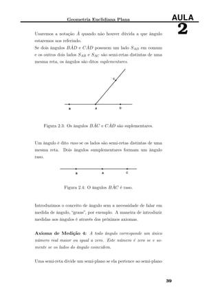 Geometria Euclidiana Plana AULA
2Usaremos a notação ˆA quando não houver dúvida a que ângulo
estaremos nos referindo.
Se dois ângulos B ˆAD e C ˆAD possuem um lado SAD em comum
e os outros dois lados SAB e SAC são semi-retas distintas de uma
mesma reta, os ângulos são ditos suplementares.
Figura 2.3: Os ângulos B ˆAC e C ˆAD são suplementares.
Um ângulo é dito raso se os lados são semi-retas distintas de uma
mesma reta. Dois ângulos sumplementares formam um ângulo
raso.
Figura 2.4: O ângulos B ˆAC é raso.
Introduzimos o conceito de ângulo sem a necessidade de falar em
medida de ângulo, “graus”, por exemplo. A maneira de introduzir
medidas aos ângulos é através dos próximos axiomas.
Axioma de Medição 4: A todo ângulo corresponde um único
número real maior ou igual a zero. Este número é zero se e so-
mente se os lados do ângulo coincidem.
Uma semi-reta divide um semi-plano se ela pertence ao semi-plano
39
 