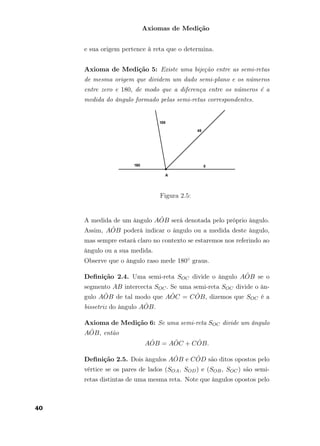 Axiomas de Medição
e sua origem pertence à reta que o determina.
Axioma de Medição 5: Existe uma bijeção entre as semi-retas
de mesma origem que dividem um dado semi-plano e os números
entre zero e 180, de modo que a diferença entre os números é a
medida do ângulo formado pelas semi-retas correspondentes.
Figura 2.5:
A medida de um ângulo A ˆOB será denotada pelo próprio ângulo.
Assim, A ˆOB poderá indicar o ângulo ou a medida deste ângulo,
mas sempre estará claro no contexto se estaremos nos referindo ao
ângulo ou a sua medida.
Observe que o ângulo raso mede 180◦ graus.
Deﬁnição 2.4. Uma semi-reta SOC divide o ângulo A ˆOB se o
segmento AB intercecta SOC. Se uma semi-reta SOC divide o ân-
gulo A ˆOB de tal modo que A ˆOC = C ˆOB, dizemos que SOC é a
bissetriz do ângulo A ˆOB.
Axioma de Medição 6: Se uma semi-reta SOC divide um ângulo
A ˆOB, então
A ˆOB = A ˆOC + C ˆOB.
Deﬁnição 2.5. Dois ângulos A ˆOB e C ˆOD são ditos opostos pelo
vértice se os pares de lados (SOA, SOD) e (SOB, SOC) são semi-
retas distintas de uma mesma reta. Note que ângulos opostos pelo
40
 