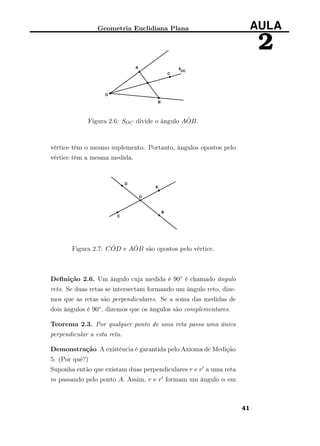 Geometria Euclidiana Plana AULA
2
Figura 2.6: SOC divide o ângulo A ˆOB.
vértice têm o mesmo suplemento. Portanto, ângulos opostos pelo
vértice têm a mesma medida.
Figura 2.7: C ˆOD e A ˆOB são opostos pelo vértice.
Deﬁnição 2.6. Um ângulo cuja medida é 90◦ é chamado ângulo
reto. Se duas retas se intersectam formando um ângulo reto, dize-
mos que as retas são perpendiculares. Se a soma das medidas de
dois ângulos é 90◦, dizemos que os ângulos são complementares.
Teorema 2.3. Por qualquer ponto de uma reta passa uma única
perpendicular a esta reta.
Demonstração A existência é garantida pelo Axioma de Medição
5. (Por quê?)
Suponha então que existam duas perpendiculares r e r a uma reta
m passando pelo ponto A. Assim, r e r formam um ângulo α em
41
 