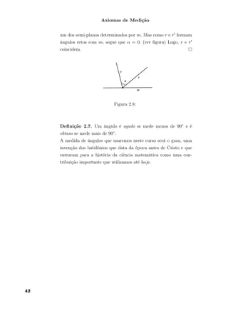 Axiomas de Medição
um dos semi-planos determinados por m. Mas como r e r formam
ângulos retos com m, segue que α = 0. (ver ﬁgura) Logo, r e r
coincidem.
Figura 2.8:
Deﬁnição 2.7. Um ângulo é agudo se mede menos de 90◦ e é
obtuso se mede mais de 90◦.
A medida de ângulos que usaremos neste curso será o grau, uma
invenção dos babilônios que data da época antes de Cristo e que
entraram para a história da ciência matemática como uma con-
tribuição importante que utilizamos até hoje.
42
 
