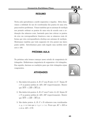 Geometria Euclidiana Plana AULA
2RESUMO
¨
Nesta aula aprendemos a medir segmentos e ângulos. Além disso,
vimos a utilidade do uso de coordenadas dos pontos de uma reta
para resolver problemas. Vimos também que os axiomas de medição
nos permite ordenar os pontos de uma reta de acordo com a or-
denação dos números reais, bastando para isso colocar os pontos
da reta em correspondência biunívoca com os números reais de
forma que esta correspondência obedeça aos axiomas de medição.
Mostramos também que todo segmento de reta possui um único
ponto médio. Introduzimos para cada ângulo uma medida entre
zero e 180.
PRÓXIMA AULA
¨
Na próxima aula iremos começar nosso estudo de congruência de
triângulos. Deﬁniremos congruência de segmentos e de triângulos.
Em seguida, daremos as condições para que dois triângulos sejam
congruentes.
ATIVIDADES
¨
1. São dados três pontos A, B e C com B entre A e C. Sejam M
e N os pontos médios de AB e BC respectivamente. Mostre
que MN = (AB + BC)/2.
2. São dados três pontos A, B e C com C entre A e B. Sejam M
e N os pontos médios de AB e BC respectivamente. Mostre
que MN = (AB − BC)/2.
3. São dados pontos A, B, C e D colineares com coordenadas
x, y, z e w tais que x < y < z < w. Prove que AC = BD se
e só se AB = CD.
43
 