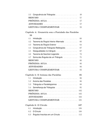 3.3 Congruência de Triângulos . . . . . . . . . . . . . . 49
RESUMO . . . . . . . . . . . . . . . . . . . . . . . . . 57
PRÓXIMA AULA . . . . . . . . . . . . . . . . . . . . 57
ATIVIDADES . . . . . . . . . . . . . . . . . . . . . . 57
LEITURA COMPLEMENTAR . . . . . . . . . . . 58
Capítulo 4: Geometria sem o Postulado das Paralelas
59
4.1 Introdução . . . . . . . . . . . . . . . . . . . . . . . 60
4.2 Teorema do Ângulo Interior Alternado . . . . . . . . 60
4.3 Teorema do Ângulo Exterior . . . . . . . . . . . . . 64
4.4 Congruência de Triângulos Retângulos . . . . . . . . 67
4.5 Desigualdades no triângulo . . . . . . . . . . . . . . 67
4.6 Teorema de Saccheri-Legendre . . . . . . . . . . . 72
4.7 Soma dos Ângulos de um Triângulo . . . . . . . . . 75
RESUMO . . . . . . . . . . . . . . . . . . . . . . . . . 80
PRÓXIMA AULA . . . . . . . . . . . . . . . . . . . . 80
ATIVIDADES . . . . . . . . . . . . . . . . . . . . . . 80
LEITURA COMPLEMENTAR . . . . . . . . . . . 82
Capítulo 5: O Axioma das Paralelas 85
5.1 Introdução . . . . . . . . . . . . . . . . . . . . . . . 86
5.2 Axioma das Paralelas . . . . . . . . . . . . . . . . . 86
5.3 Triângulos e Paralelogramos . . . . . . . . . . . . . 88
5.4 Semelhança de Triângulos . . . . . . . . . . . . . . 95
RESUMO . . . . . . . . . . . . . . . . . . . . . . . . . 102
PRÓXIMA AULA . . . . . . . . . . . . . . . . . . . . 102
ATIVIDADES . . . . . . . . . . . . . . . . . . . . . . 102
LEITURA COMPLEMENTAR . . . . . . . . . . . 105
Capítulo 6: O Círculo 107
6.1 Introdução . . . . . . . . . . . . . . . . . . . . . . . 108
6.2 O Círculo . . . . . . . . . . . . . . . . . . . . . . . 108
6.3 Ângulos Inscritos em um Círculo . . . . . . . . . . . 112
 