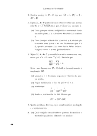 Axiomas de Medição
4. Existem pontos A, B e C tais que AB = 5, BC = 3 e
AC = 1?
5. Sejam M, A e B pontos distintos situados sobre uma mesma
reta. Se a = MA/MB diz-se que M divide AB na razão a.
(a) Dado qualquer número real positivo a mostre que existe
um único ponto M ∈ AB tal que M divide AB na razão
a.
(b) Dado qualquer número real positivo a = 1, mostre que
existe um único ponto M na reta determinada por A e
B, que não pertence a AB e que divide AB na razão a.
Porque o caso a = 1 teve que ser excluído?
6. Sejam M, N, A e B pontos distintos sobre uma mesma reta,
sendo que M ∈ AB e que N ∈ AB. Suponha que
MA
MB
=
NA
NB
= a.
Neste caso, dizemos que M e N dividem harmonicamente o
seguimento AB.
(a) Quando a > 1, determine as posições relativas dos qua-
tro pontos.
(b) Faça o mesmo para o caso em que 0 < a < 1.
(c) Mostre que
2
AB
=
1
AM
±
1
AN
.
(d) Se O é o ponto médio de AB. Mostre que
OA
2
= OM · ON.
7. Qual a medida da diferença entre o suplemento de um ângulo
e seu complemento.
8. (a) Qual o ângulo formado entre o ponteiro dos minutos e
das horas quando são 12 horas e 30 minutos?
44
 