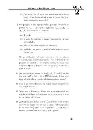 Geometria Euclidiana Plana AULA
2(b) Exatamente às 12 horas um ponteiro estará sobre o
outro. A que horas voltará a ocorrer que os dois pon-
teiros formem um ângulo de 0o.
9. Um polígono é uma ﬁgura formada por uma sequência de
pontos A1, A2, . . . , An e pelos segmentos A1A2, A2A3, . . . ,
An−1An e satisfazendo as condições
(a) An = A1;
(b) os lados da poligonal se intercectam somente em suas
extremidades;
(c) cada vértice é extremidade de dois lados;
(d) dois lados com mesma extremidade não pertecem a uma
mesma reta.
O segmento ligando vértices não consecutivos de um polígono
é chamado uma diagonal do polígono. Faça o desenho de um
polígono de seis lados. Em seguida desenhe todas as suas
diagonais. Quantas diagonais terá um polígono de 20 lados?
E de n lados?
10. São dados quatro pontos A, B, C e D. É também sabido
que AB + BC + CD + DA e 2AC são iguais. O que você
pode aﬁrmar sobre a posição relativa dos quatro pontos?
11. Mostre que as bissetrizes de um ângulo e do seu suplemento
são perpendiculares.
12. Sejam m e n duas retas. Mostre que se m está contida em
um dos semi-planos determinados por n então ou m = n ou
m e n não se intersectam.
13. Ao longo de meia hora o ponteiro dos minutos de um relógio
descreve um ângulo raso (ou seja, o ângulo entre sua posição
inicial e sua posição ﬁnal é um ângulo raso). Quanto tempo
ele leva para descrever um ângulo de 60◦ graus?
45
 
