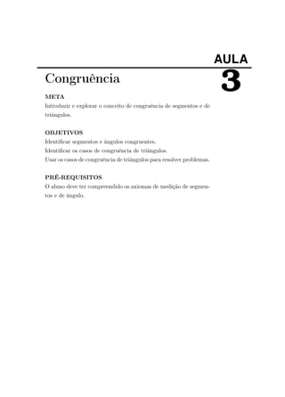 AULA
3Congruência
META
Introduzir e explorar o conceito de congruência de segmentos e de
triângulos.
OBJETIVOS
Identiﬁcar segmentos e ângulos congruentes.
Identiﬁcar os casos de congruência de triângulos.
Usar os casos de congruência de triângulos para resolver problemas.
PRÉ-REQUISITOS
O aluno deve ter compreendido os axiomas de medição de segmen-
tos e de ângulo.
 