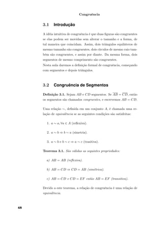 Congruência
3.1 Introdução
A idéia intuitiva de congruência é que duas ﬁguras são congruentes
se elas podem ser movidas sem alterar o tamanho e a forma, de
tal maneira que coincidam. Assim, dois triângulos equiláteros de
mesmo tamanho são congruentes, dois círculos de mesmo raio tam-
bém são congruentes, e assim por diante. Da mesma forma, dois
segmentos de mesmo comprimento são congruentes.
Nesta aula daremos a deﬁnição formal de congruência, começando
com segmentos e depois triângulos.
3.2 Congruência de Segmentos
Deﬁnição 3.1. Sejam AB e CD segmentos. Se AB = CD, então
os segmentos são chamados congruentes, e escrevemos AB = CD.
Uma relação ∼, deﬁnida em um conjunto A, é chamada uma re-
lação de equivalência se as seguintes condições são satisfeitas:
1. a ∼ a, ∀a ∈ A (reﬂexiva).
2. a ∼ b ⇒ b ∼ a (simetria).
3. a ∼ b e b ∼ c ⇒ a ∼ c (trasitiva).
Teorema 3.1. São válidas as seguintes propriedades:
a) AB = AB (reﬂexiva).
b) AB = CD ⇒ CD = AB (simétrica).
c) AB = CD e CD = EF então AB = EF (transitiva).
Devido a este teorema, a relação de congruência é uma relação de
equivalência.
48
 