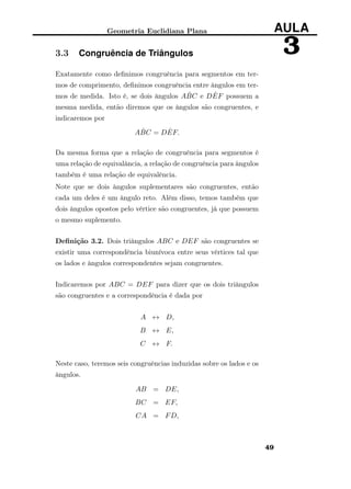 Geometria Euclidiana Plana AULA
33.3 Congruência de Triângulos
Exatamente como deﬁnimos congruência para segmentos em ter-
mos de comprimento, deﬁnimos congruência entre ângulos em ter-
mos de medida. Isto é, se dois ângulos A ˆBC e D ˆEF possuem a
mesma medida, então diremos que os ângulos são congruentes, e
indicaremos por
A ˆBC = D ˆEF.
Da mesma forma que a relação de congruência para segmentos é
uma relação de equivalância, a relação de congruência para ângulos
também é uma relação de equivalência.
Note que se dois ângulos suplementares são congruentes, então
cada um deles é um ângulo reto. Além disso, temos também que
dois ângulos opostos pelo vértice são congruentes, já que possuem
o mesmo suplemento.
Deﬁnição 3.2. Dois triângulos ABC e DEF são congruentes se
existir uma correspondência biunívoca entre seus vértices tal que
os lados e ângulos correspondentes sejam congruentes.
Indicaremos por ABC = DEF para dizer que os dois triângulos
são congruentes e a correspondência é dada por
A ↔ D,
B ↔ E,
C ↔ F.
Neste caso, teremos seis congruências induzidas sobre os lados e os
ângulos.
AB = DE,
BC = EF,
CA = FD,
49
 