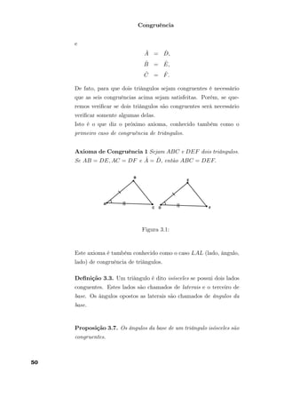 Congruência
e
ˆA = ˆD,
ˆB = ˆE,
ˆC = ˆF.
De fato, para que dois triângulos sejam congruentes é necessário
que as seis congruências acima sejam satisfeitas. Porém, se que-
remos veriﬁcar se dois triângulos são congruentes será necessário
veriﬁcar somente algumas delas.
Isto é o que diz o próximo axioma, conhecido também como o
primeiro caso de congruência de triângulos.
Axioma de Congruência 1 Sejam ABC e DEF dois triângulos.
Se AB = DE, AC = DF e ˆA = ˆD, então ABC = DEF.
Figura 3.1:
Este axioma é também conhecido como o caso LAL (lado, ângulo,
lado) de congruência de triângulos.
Deﬁnição 3.3. Um triângulo é dito isósceles se possui dois lados
conguentes. Estes lados são chamados de laterais e o terceiro de
base. Os ângulos opostos as laterais são chamados de ângulos da
base.
Proposição 3.7. Os ângulos da base de um triângulo isósceles são
congruentes.
50
 