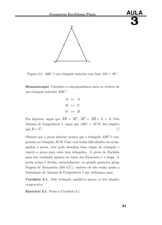 Geometria Euclidiana Plana AULA
3
Figura 3.2: ABC é um triângulo isósceles com base AB = AC.
Demonstração Considere a correspondência entre os vértices de
um triângulo isósceles ABC :
A ↔ A
B ↔ C
D ↔ B
Por hipótese, segue que AB = AC, AC = AB e ˆA = ˆA. Pelo
Axioma de Congruência 1, segue que ABC = ACB. Isto implica
que ˆB = ˆC.
Observe que a prova anterior mostra que o triângulo ABC é con-
gruente ao triângulo ACB. Caso você tenha diﬁculdades em acom-
panhar a prova, você pode desenhar duas cópias do triângulo e
repetir a prova para estes dois triângulos. A prova de Euclides
para este resultado aparece no início dos Elementos e é longa. A
prova acima é devida, essencialmente, ao grande geômetra grego
Pappus de Alexandria (350 d.C.), embora ele não tenha usado a
formulação do Axioma de Congruência 1 que utilizamos aqui.
Corolário 3.1. Todo triângulo equilátero possui os três ângulos
congruentes.
Exercício 3.1. Prove o Corolário 3.1.
51
 