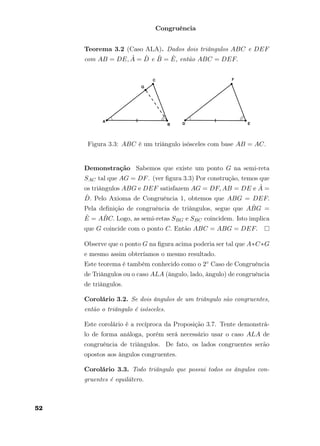 Congruência
Teorema 3.2 (Caso ALA). Dados dois triângulos ABC e DEF
com AB = DE, ˆA = ˆD e ˆB = ˆE, então ABC = DEF.
Figura 3.3: ABC é um triângulo isósceles com base AB = AC.
Demonstração Sabemos que existe um ponto G na semi-reta
SAC tal que AG = DF. (ver ﬁgura 3.3) Por construção, temos que
os triângulos ABG e DEF satisfazem AG = DF, AB = DE e ˆA =
ˆD. Pelo Axioma de Congruência 1, obtemos que ABG = DEF.
Pela deﬁnição de congruência de triângulos, segue que A ˆBG =
ˆE = A ˆBC. Logo, as semi-retas SBG e SBC coincidem. Isto implica
que G coincide com o ponto C. Então ABC = ABG = DEF.
Observe que o ponto G na ﬁgura acima poderia ser tal que A∗C∗G
e mesmo assim obteríamos o mesmo resultado.
Este teorema é também conhecido como o 2◦ Caso de Congruência
de Triângulos ou o caso ALA (ângulo, lado, ângulo) de congruência
de triângulos.
Corolário 3.2. Se dois ângulos de um triângulo são congruentes,
então o triângulo é isósceles.
Este corolário é a recíproca da Proposição 3.7. Tente demonstrá-
lo de forma análoga, porém será necessário usar o caso ALA de
congruência de triângulos. De fato, os lados congruentes serão
opostos aos ângulos congruentes.
Corolário 3.3. Todo triângulo que possui todos os ângulos con-
gruentes é equilátero.
52
 
