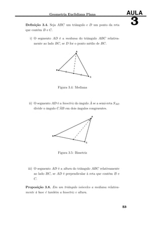 Geometria Euclidiana Plana AULA
3Deﬁnição 3.4. Seja ABC um triângulo e D um ponto da reta
que contém B e C.
i) O segmento AD é a mediana do triângulo ABC relativa-
mente ao lado BC, se D for o ponto médio de BC.
Figura 3.4: Mediana
ii) O segmento AD é a bissetriz do ângulo ˆA se a semi-reta SAD
divide o ângulo C ˆAB em dois ângulos congruentes.
Figura 3.5: Bissetriz
iii) O segmento AD é a altura do triângulo ABC relativamente
ao lado BC, se AD é perpendicular à reta que contém B e
C.
Proposição 3.8. Em um triângulo isósceles a mediana relativa-
mente à base é também a bissetriz e altura.
53
 