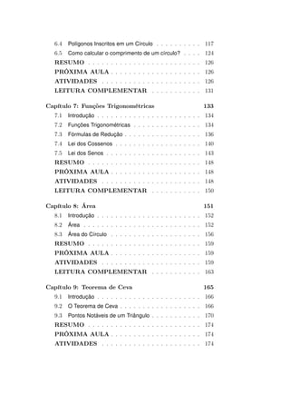 6.4 Polígonos Inscritos em um Círculo . . . . . . . . . . 117
6.5 Como calcular o comprimento de um círculo? . . . . 124
RESUMO . . . . . . . . . . . . . . . . . . . . . . . . . 126
PRÓXIMA AULA . . . . . . . . . . . . . . . . . . . . 126
ATIVIDADES . . . . . . . . . . . . . . . . . . . . . . 126
LEITURA COMPLEMENTAR . . . . . . . . . . . 131
Capítulo 7: Funções Trigonométricas 133
7.1 Introdução . . . . . . . . . . . . . . . . . . . . . . . 134
7.2 Funções Trigonométricas . . . . . . . . . . . . . . . 134
7.3 Fórmulas de Redução . . . . . . . . . . . . . . . . . 136
7.4 Lei dos Cossenos . . . . . . . . . . . . . . . . . . . 140
7.5 Lei dos Senos . . . . . . . . . . . . . . . . . . . . . 143
RESUMO . . . . . . . . . . . . . . . . . . . . . . . . . 148
PRÓXIMA AULA . . . . . . . . . . . . . . . . . . . . 148
ATIVIDADES . . . . . . . . . . . . . . . . . . . . . . 148
LEITURA COMPLEMENTAR . . . . . . . . . . . 150
Capítulo 8: Área 151
8.1 Introdução . . . . . . . . . . . . . . . . . . . . . . . 152
8.2 Área . . . . . . . . . . . . . . . . . . . . . . . . . . 152
8.3 Área do Círculo . . . . . . . . . . . . . . . . . . . . 156
RESUMO . . . . . . . . . . . . . . . . . . . . . . . . . 159
PRÓXIMA AULA . . . . . . . . . . . . . . . . . . . . 159
ATIVIDADES . . . . . . . . . . . . . . . . . . . . . . 159
LEITURA COMPLEMENTAR . . . . . . . . . . . 163
Capítulo 9: Teorema de Ceva 165
9.1 Introdução . . . . . . . . . . . . . . . . . . . . . . . 166
9.2 O Teorema de Ceva . . . . . . . . . . . . . . . . . . 166
9.3 Pontos Notáveis de um Triângulo . . . . . . . . . . . 170
RESUMO . . . . . . . . . . . . . . . . . . . . . . . . . 174
PRÓXIMA AULA . . . . . . . . . . . . . . . . . . . . 174
ATIVIDADES . . . . . . . . . . . . . . . . . . . . . . 174
 