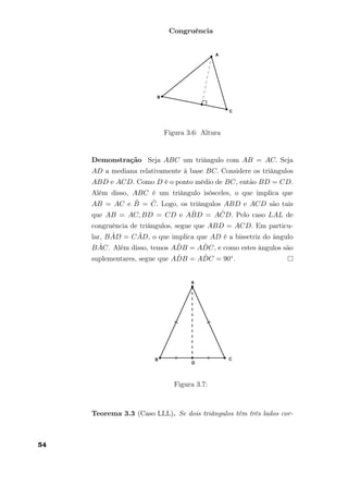 Congruência
Figura 3.6: Altura
Demonstração Seja ABC um triângulo com AB = AC. Seja
AD a mediana relativamente à base BC. Considere os triângulos
ABD e ACD. Como D é o ponto médio de BC, então BD = CD.
Além disso, ABC é um triângulo isósceles, o que implica que
AB = AC e ˆB = ˆC. Logo, os triângulos ABD e ACD são tais
que AB = AC, BD = CD e A ˆBD = A ˆCD. Pelo caso LAL de
congruência de triângulos, segue que ABD = ACD. Em particu-
lar, B ˆAD = C ˆAD, o que implica que AD é a bissetriz do ângulo
B ˆAC. Além disso, temos A ˆDB = A ˆDC, e como estes ângulos são
suplementares, segue que A ˆDB = A ˆDC = 90◦.
Figura 3.7:
Teorema 3.3 (Caso LLL). Se dois triângulos têm três lados cor-
54
 