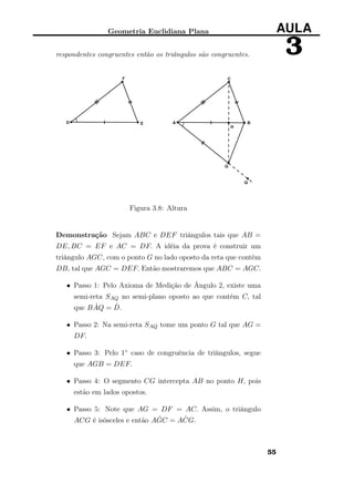 Geometria Euclidiana Plana AULA
3respondentes congruentes então os triângulos são congruentes.
Figura 3.8: Altura
Demonstração Sejam ABC e DEF triângulos tais que AB =
DE, BC = EF e AC = DF. A idéia da prova é construir um
triângulo AGC, com o ponto G no lado oposto da reta que contém
DB, tal que AGC = DEF. Então mostraremos que ABC = AGC.
• Passo 1: Pelo Axioma de Medição de Ângulo 2, existe uma
semi-reta SAQ no semi-plano oposto ao que contém C, tal
que B ˆAQ = ˆD.
• Passo 2: Na semi-reta SAQ tome um ponto G tal que AG =
DF.
• Passo 3: Pelo 1◦ caso de congruência de triângulos, segue
que AGB = DEF.
• Passo 4: O segmento CG intercepta AB no ponto H, pois
estão em lados opostos.
• Passo 5: Note que AG = DF = AC. Assim, o triângulo
ACG é isósceles e então A ˆGC = A ˆCG.
55
 