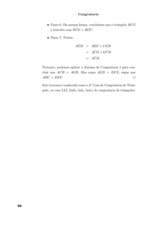 Congruência
• Passo 6: Da mesma forma, concluímos que o triângulo BCG
é isósceles com B ˆCG = B ˆGC.
• Passo 7: Porém,
A ˆGB = A ˆGC + C ˆGB
= A ˆCG + G ˆCB
= A ˆCB.
Portanto, podemos aplicar o Axioma de Congruência 1 para con-
cluir que ACB = AGB. Mas como AGB = DFE, segue que
ABC = DEF.
Este teorema é conhecido como o 3◦ Caso de Congruência de Triân-
gulo, ou caso LLL (lado, lado, lado) de congruência de triângulos.
56
 