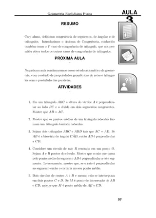 Geometria Euclidiana Plana AULA
3RESUMO
¨
Caro aluno, deﬁnimos congruência de segmentos, de ângulos e de
triângulos. Introduzimos o Axioma de Congruência, conhecido
também como o 1◦ caso de congruência de triângulo, que nos per-
mitiu obter todos os outros casos de congruência de triângulos.
PRÓXIMA AULA
¨
Na próxma aula continuaremos nosso estudo axiomático da geome-
tria, com o estudo de propriedades geométricas de retas e triângu-
los sem o postulado das paralelas.
ATIVIDADES
¨
1. Em um triângulo ABC a altura do vértice A é perpendicu-
lar ao lado BC e o divide em dois segmentos congruentes.
Mostre que AB = AC.
2. Mostre que os pontos médios de um triângulo isósceles for-
mam um triângulo também isósceles.
3. Sejam dois triângulos ABC e ABD tais que AC = AD. Se
AB é a bissetriz do ângulo C ˆAD, então AB é perpendicular
a CD.
4. Considere um círculo de raio R centrado em um ponto O.
Sejam A e B pontos do círculo. Mostre que o raio que passa
pelo ponto médio do segmento AB é perpendicular a este seg-
mento. Inversamente, mostre que, se o raio é perpendicular
ao segmento então o cortaria no seu ponto médio.
5. Dois círculos de centro A e B e mesmo raio se interceptam
em dois pontos C e D. Se M é ponto de intersecção de AB
e CD, mostre que M é ponto médio de AB e CD.
57
 