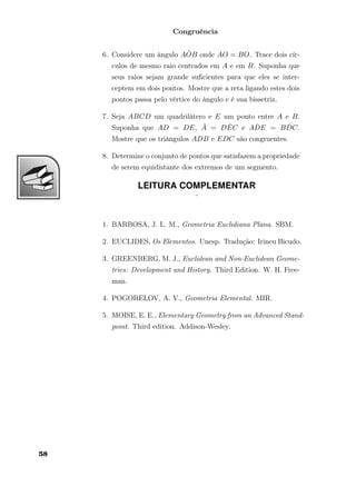 Congruência
6. Considere um ângulo A ˆOB onde AO = BO. Trace dois cír-
culos de mesmo raio centrados em A e em B. Suponha que
seus raios sejam grande suﬁcientes para que eles se inter-
ceptem em dois pontos. Mostre que a reta ligando estes dois
pontos passa pelo vértice do ângulo e é sua bissetriz.
7. Seja ABCD um quadrilátero e E um ponto entre A e B.
Suponha que AD = DE, ˆA = D ˆEC e A ˆDE = B ˆDC.
Mostre que os triângulos ADB e EDC são congruentes.
8. Determine o conjunto de pontos que satisfazem a propriedade
de serem equidistante dos extremos de um segmento.
LEITURA COMPLEMENTAR
¨
1. BARBOSA, J. L. M., Geometria Euclidiana Plana. SBM.
2. EUCLIDES, Os Elementos. Unesp. Tradução: Irineu Bicudo.
3. GREENBERG, M. J., Euclidean and Non-Euclidean Geome-
tries: Development and History. Third Edition. W. H. Free-
man.
4. POGORELOV, A. V., Geometria Elemental. MIR.
5. MOISE, E. E., Elementary Geometry from an Advanced Stand-
point. Third edition. Addison-Wesley.
58
 