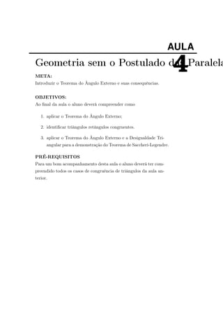 AULA
4Geometria sem o Postulado das Paralela
META:
Introduzir o Teorema do Ângulo Externo e suas consequências.
OBJETIVOS:
Ao ﬁnal da aula o aluno deverá compreender como
1. aplicar o Teorema do Ângulo Externo;
2. identiﬁcar triângulos retângulos congruentes.
3. aplicar o Teorema do Ângulo Externo e a Desigualdade Tri-
angular para a demonstração do Teorema de Saccheri-Legendre.
PRÉ-REQUISITOS
Para um bom acompanhamento desta aula o aluno deverá ter com-
preendido todos os casos de congruência de triângulos da aula an-
terior.
 