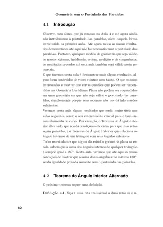 Geometria sem o Postulado das Paralelas
4.1 Introdução
Observe, caro aluno, que já estamos na Aula 4 e até agora ainda
não introduzimos o postulado das paralelas, além daquela forma
introduzida na primeira aula. Até agora todos os nossos resulta-
dos demonstrados até aqui não foi necessário usar o postulado das
paralelas. Portanto, qualquer modelo de geometria que seja válido
os nossos axiomas, incidência, ordem, medição e de congruência,
os resultados provados até esta aula também será válido nesta ge-
ometria.
O que faremos nesta aula é demonstrar mais alguns resultados, al-
guns bem conhecidos de vocês e outros nem tanto. O que estamos
interessados é mostrar que certas questões que podem ser respon-
didas na Geometria Euclidiana Plana não podem ser respondidas
em uma geometria em que não seja válido o postulado das para-
lelas, simplesmente porque seus axiomas não nos dá informações
suﬁcientes.
Veremos nesta aula alguns resultados que serão muito úteis nas
aulas seguintes, sendo o seu entendimento crucial para o bom en-
caminhamento do curso. Por exemplo, o Teorema do Ângulo Inte-
rior alternado, que nos dá condições suﬁcientes para que duas retas
sejam paralelas, e o Teorema do Ângulo Exterior que relaciona os
ângulo internos de um triângulo com seus ângulos exteriores.
Todos os estudantes que algum dia estudou geometria plana na es-
cola, sabem que a soma dos ângulos internos de qualquer triângulo
é sempre igual a 180◦. Nesta aula, veremos que até aqui só temos
condições de mostrar que a soma destes ângulos é no máximo 180◦,
sendo igualdade provada somente com o postulado das paralelas.
4.2 Teorema do Ângulo Interior Alternado
O próximo teorema requer uma deﬁnição.
Deﬁnição 4.1. Seja t uma reta transversal a duas retas m e n,
60
 