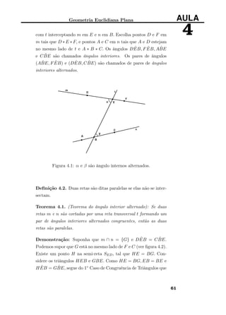Geometria Euclidiana Plana AULA
4com t interceptando m em E e n em B. Escolha pontos D e F em
m tais que D ∗ E ∗ F, e pontos A e C em n tais que A e D estejam
no mesmo lado de t e A ∗ B ∗ C. Os ângulos D ˆEB, F ˆEB, A ˆBE
e C ˆBE são chamados ângulos interiores. Os pares de ângulos
(A ˆBE, F ˆEB) e (D ˆEB, C ˆBE) são chamados de pares de ângulos
interiores alternados.
Figura 4.1: α e β são ângulo internos alternados.
Deﬁnição 4.2. Duas retas são ditas paralelas se elas não se inter-
sectam.
Teorema 4.1. (Teorema do ângulo interior alternado): Se duas
retas m e n são cortadas por uma reta transversal t formando um
par de ângulos interiores alternados congruentes, então as duas
retas são paralelas.
Demonstração: Suponha que m ∩ n = {G} e D ˆEB = C ˆBE.
Podemos supor que G está no mesmo lado de F e C (ver ﬁgura 4.2).
Existe um ponto H na semi-reta SED, tal que HE = BG. Con-
sidere os triângulos HEB e GBE. Como HE = BG, EB = BE e
H ˆEB = G ˆBE, segue do 1◦ Caso de Congruência de Triângulos que
61
 
