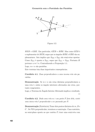 Geometria sem o Postulado das Paralelas
Figura 4.2:
HEB = GBE. Em particular, G ˆEB = H ˆBE. Mas como G ˆEB é
o suplementar de H ˆEB, segue que os ângulos H ˆBE e G ˆBE são su-
plementares. Isto implica que SBH e SBG são semi-retas opostas.
Como SBA é oposta a SBG, segue que SBA = SBH. Portanto H
pertence a m ∩ n. Contradizendo a Proposição 1.1.
Logo, m e n são paralelas.
Este teorema tem duas importantes consequências.
Corolário 4.1. Duas perpendiculares a uma mesma reta são pa-
ralelas.
Demonstração Se m e n são retas distintas perpendiculares a
uma reta t, então os ângulo interiores alternados são retos, por-
tanto congruentes.
Logo, o Teorema do Ângulo Interior Alternado implica o resultado.
Corolário 4.2. Dada uma reta m e um ponto P fora dela, existe
uma única reta l perpendicular a m passando por P.
Demonstração (Existência) Tome dois pontos distintos de m, B e
C . Se PB é perpendicular, terminou a construção. Caso contrário,
no semi-plano oposto ao que contém P, trace uma semi-reta com
62
 