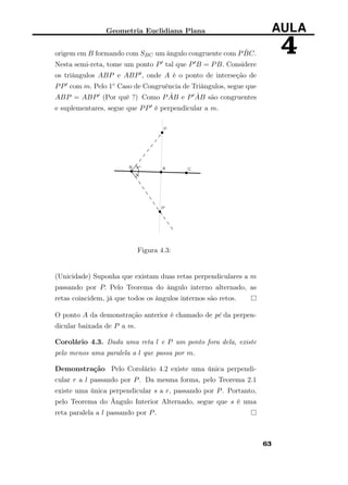 Geometria Euclidiana Plana AULA
4origem em B formando com SBC um ângulo congruente com P ˆBC.
Nesta semi-reta, tome um ponto P tal que P B = PB. Considere
os triângulos ABP e ABP , onde A é o ponto de interseção de
PP com m. Pelo 1◦ Caso de Congruência de Triângulos, segue que
ABP = ABP (Por quê ?) Como P ˆAB e P ˆAB são congruentes
e suplementares, segue que PP é perpendicular a m.
Figura 4.3:
(Unicidade) Suponha que existam duas retas perpendiculares a m
passando por P. Pelo Teorema do ângulo interno alternado, as
retas coincidem, já que todos os ângulos internos são retos.
O ponto A da demonstração anterior é chamado de pé da perpen-
dicular baixada de P a m.
Corolário 4.3. Dada uma reta l e P um ponto fora dela, existe
pelo menos uma paralela a l que passa por m.
Demonstração Pelo Corolário 4.2 existe uma única perpendi-
cular r a l passando por P. Da mesma forma, pelo Teorema 2.1
existe uma única perpendicular s a r, passando por P. Portanto,
pelo Teorema do Ângulo Interior Alternado, segue que s é uma
reta paralela a l passando por P.
63
 