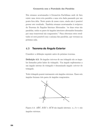 Geometria sem o Postulado das Paralelas
Nós estamos acostumados à Geometria Euclidiana onde de fato
existe uma única reta paralela a uma reta dada passando por um
ponto fora dela. Neste ponto de nosso curso, ainda não é possível
provar este resultado. Também estamos acostumados à recíproca
do Teorema do Ângulos Internos Alternados: “se duas retas são
paralelas, então os pares de ângulos interiores alternados formados
por uma transversal são congruentes.” Para obtermos estes resul-
tados só será possível com o axioma das paralelas, que veremos na
próxima aula.
4.3 Teorema do Ângulo Exterior
Considere a deﬁnição seguinte antes do próximo teorema.
Deﬁnição 4.3. Os ângulos internos de um triângulo são os ângu-
los formados pelos lados do triângulo. Um ângulo suplementar a
um ângulo interno do triângulo é denominado ângulo exterior do
triângulo.
Todo triângulo possui exatamente seis ângulos externos. Esses seis
ângulos formam três pares de ângulos congruentes.
Figura 4.4: A ˆBC, B ˆAC e A ˆCB são ângulo internos. α, β e γ são
ângulos externos.
64
 