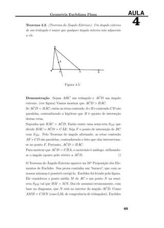 Geometria Euclidiana Plana AULA
4Teorema 4.2. (Teorema do Ângulo Exterior): Um ângulo externo
de um triângulo é maior que qualquer ângulo interno não adjacente
a ele.
Figura 4.5:
Demonstração Sejam ABC um triângulo e A ˆCD um ângulo
externo. (ver ﬁgura) Vamos mostrar que A ˆCD > B ˆAC.
Se A ˆCD = B ˆAC, então as retas contendo A e B e contendo CD são
paralelas, contradizendo a hipótese que B é oponto de interseção
destas retas.
Suponha que B ˆAC > A ˆCD. Então existe uma semi-reta SAE que
divide B ˆAC e A ˆCD = C ˆAE. Seja F o ponto de interseção de BC
com SAE. Pelo Teorema do ângulo alternado, as retas contendo
AF e CD são paralelas, contradizendo o fato que elas intersectam-
se no ponto F. Portanto, A ˆCD > B ˆAC.
Para mostrar que A ˆCD > C ˆBA, o raciocínio é análogo, utilizando-
se o ângulo oposto pelo vértice a A ˆCD.
O Teorema do Ângulo Externo aparece na 16a Proposição dos Ele-
mentos de Euclides. Sua prova continha um “buraco”, que com os
nossos axiomas é possível corrigi-lo. Euclides foi levado pela ﬁgura.
Ele considerou o ponto médio M de AC e um ponto N na semi-
reta SBM tal que BM = MN. Daí ele assumui erroneamente, com
base no diagrama, que N está no interior do ângulo A ˆCD. Como
AMB = CMN (caso LAL de congruência de triângulos), Euclides
65
 