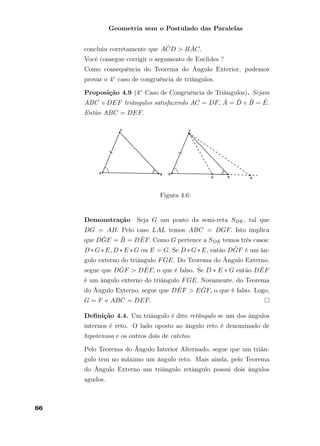 Geometria sem o Postulado das Paralelas
concluiu corretamente que A ˆCD > B ˆAC.
Você consegue corrigir o argumento de Euclides ?
Como consequência do Teorema do Ângulo Exterior, podemos
provar o 4◦ caso de congruência de triângulos.
Proposição 4.9 (4◦ Caso de Congruência de Triângulos). Sejam
ABC e DEF triângulos satisfazendo AC = DF, ˆA = ˆD e ˆB = ˆE.
Então ABC = DEF.
Figura 4.6:
Demonstração Seja G um ponto da semi-reta SDE, tal que
DG = AB. Pelo caso LAL temos ABC = DGF. Isto implica
que D ˆGF = ˆB = D ˆEF. Como G pertence a SDE temos três casos:
D ∗G∗E, D ∗E ∗G ou E = G. Se D ∗G∗E, então D ˆGF é um ân-
gulo externo do triângulo FGE. Do Teorema do Ângulo Externo,
segue que D ˆGF > D ˆEF, o que é falso. Se D ∗ E ∗ G então D ˆEF
é um ângulo externo do triângulo FGE. Novamente, do Teorema
do Ângulo Externo, segue que D ˆEF > E ˆGF, o que é falso. Logo,
G = F e ABC = DEF.
Deﬁnição 4.4. Um triângulo é dito retângulo se um dos ângulos
internos é reto. O lado oposto ao ângulo reto é denominado de
hipotenusa e os outros dois de catetos.
Pelo Teorema do Ângulo Interior Alternado, segue que um triân-
gulo tem no máximo um ângulo reto. Mais ainda, pelo Teorema
do Ângulo Externo um triângulo retângulo possui dois ângulos
agudos.
66
 