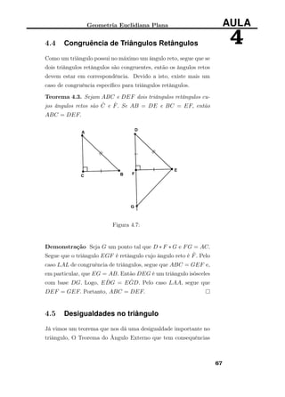Geometria Euclidiana Plana AULA
44.4 Congruência de Triângulos Retângulos
Como um triângulo possui no máximo um ângulo reto, segue que se
dois triângulos retângulos são congruentes, então os ângulos retos
devem estar em correspondência. Devido a isto, existe mais um
caso de congruência especíﬁco para triângulos retângulos.
Teorema 4.3. Sejam ABC e DEF dois triângulos retângulos cu-
jos ângulos retos são ˆC e ˆF. Se AB = DE e BC = EF, então
ABC = DEF.
Figura 4.7:
Demonstração Seja G um ponto tal que D ∗ F ∗ G e FG = AC.
Segue que o triângulo EGF é retângulo cujo ângulo reto é ˆF. Pelo
caso LAL de congruência de triângulos, segue que ABC = GEF e,
em particular, que EG = AB. Então DEG é um triângulo isósceles
com base DG. Logo, E ˆDG = E ˆGD. Pelo caso LAA, segue que
DEF = GEF. Portanto, ABC = DEF.
4.5 Desigualdades no triângulo
Já vimos um teorema que nos dá uma desigualdade importante no
triângulo, O Teorema do Ângulo Externo que tem consequências
67
 