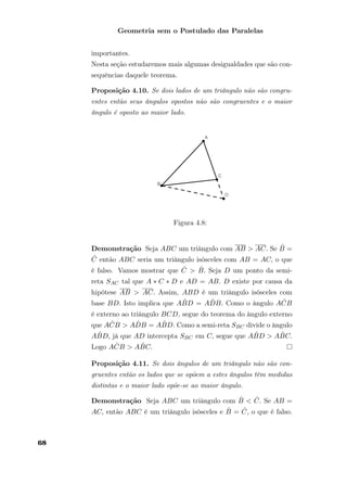 Geometria sem o Postulado das Paralelas
importantes.
Nesta seção estudaremos mais algumas desigualdades que são con-
sequências daquele teorema.
Proposição 4.10. Se dois lados de um triângulo não são congru-
entes então seus ângulos opostos não são congruentes e o maior
ângulo é oposto ao maior lado.
Figura 4.8:
Demonstração Seja ABC um triângulo com AB > AC. Se ˆB =
ˆC então ABC seria um triângulo isósceles com AB = AC, o que
é falso. Vamos mostrar que ˆC > ˆB. Seja D um ponto da semi-
reta SAC tal que A ∗ C ∗ D e AD = AB. D existe por causa da
hipótese AB > AC. Assim, ABD é um triângulo isósceles com
base BD. Isto implica que A ˆBD = A ˆDB. Como o ângulo A ˆCB
é externo ao triângulo BCD, segue do teorema do ângulo externo
que A ˆCB > A ˆDB = A ˆBD. Como a semi-reta SBC divide o ângulo
A ˆBD, já que AD intercepta SBC em C, segue que A ˆBD > A ˆBC.
Logo A ˆCB > A ˆBC.
Proposição 4.11. Se dois ângulos de um triângulo não são con-
gruentes então os lados que se opõem a estes ângulos têm medidas
distintas e o maior lado opõe-se ao maior ângulo.
Demonstração Seja ABC um triângulo com ˆB < ˆC. Se AB =
AC, então ABC é um triângulo isósceles e ˆB = ˆC, o que é falso.
68
 