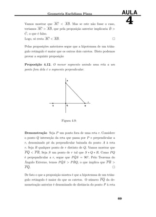 Geometria Euclidiana Plana AULA
4Vamos mostrar que AC < AB. Mas se este não fosse o caso,
teríamos AC > AB, que pela proposição anterior implicaria ˆB >
ˆC, o que é falso.
Logo, só resta AC < AB.
Pelas proposições anteriores segue que a hipotenusa de um triân-
gulo retângulo é maior que os outros dois catetos. Disto podemos
provar a seguinte proposição
Proposição 4.12. O menor segmento unindo uma reta a um
ponto fora dela é o segmento perpendicular.
Figura 4.9:
Demonstração Seja P um ponto fora de uma reta r. Considere
o ponto Q interseção da reta que passa por P e perpendicular a
r, denominado pé da perpendicular baixada do ponto A à reta
r. Seja R qualquer ponto de r distinto de Q. Vamos mostrar que
PQ < PR. Seja S um ponto de r tal que S ∗ Q ∗ R. Como PQ
é perpepndicular a r, segue que P ˆQS = 90◦. Pelo Teorema do
Ângulo Externo, temos P ˆQS > P ˆRQ, o que implica que PR >
PQ.
De fato o que a proposição mostra é que a hipotenusa de um triân-
gulo retângulo é maior do que os catetos. O número PQ da de-
monstração anterior é denominado de distância do ponto P à reta
69
 