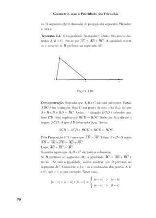Geometria sem o Postulado das Paralelas
m. O segmento QR é chamado de projeção do segmento PR sobre
a reta r.
Teorema 4.4. (Desigualdade Triangular): Dados três pontos dis-
tintos A, B e C, têm-se que AC ≤ AB + BC. A igualdade ocorre
se e somente se B pertence ao segmento AC.
Figura 4.10:
Demonstração Suponha que A, B e C não são colineares. Então
ABC é um triângulo. Seja D um ponto da semi-reta SAB tal que
A ∗ B ∗ D e BD = BC. Assim, o triângulo BCD é isósceles com
base CD. Isto implica que B ˆCD = B ˆDC. Note que SCB divide o
ângulo A ˆCD, já que AD intercepta SCB. Assim,
A ˆCD = A ˆCB + B ˆCD > B ˆCD = B ˆDC.
Pela Proposição 4.11 temos que AD > AC. Como A ∗ B ∗ D então
AD = AB + BD = AB + BC.
Logo, AB + BC > AC.
Suponha agora que A, B e C são pontos colineares.
Se B pertence ao segmento AC, a igualdade AC = AB + BC é
trivial. Se vale a igualdade, vamos mostrar que B pertence ao
segmento AC. Considere a, b e c as coordenadas dos pontos A, B
e C, com c < a, por exemplo. Neste caso,
|a − c| = |a − b| + |b − c| ⇒



|a − c| > |a − b|
|a − c| > |b − c|
70
 