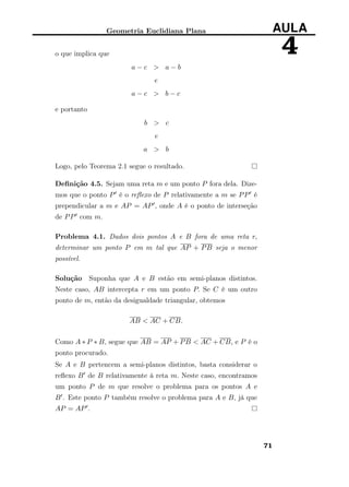 Geometria Euclidiana Plana AULA
4o que implica que
a − c > a − b
e
a − c > b − c
e portanto
b > c
e
a > b
Logo, pelo Teorema 2.1 segue o resultado.
Deﬁnição 4.5. Sejam uma reta m e um ponto P fora dela. Dize-
mos que o ponto P é o reﬂexo de P relativamente a m se PP é
prependicular a m e AP = AP , onde A é o ponto de interseção
de PP com m.
Problema 4.1. Dados dois pontos A e B fora de uma reta r,
determinar um ponto P em m tal que AP + PB seja o menor
possível.
Solução Suponha que A e B estão em semi-planos distintos.
Neste caso, AB intercepta r em um ponto P. Se C é um outro
ponto de m, então da desigualdade triangular, obtemos
AB < AC + CB.
Como A ∗ P ∗ B, segue que AB = AP + PB < AC + CB, e P é o
ponto procurado.
Se A e B pertencem a semi-planos distintos, basta considerar o
reﬂexo B de B relativamente à reta m. Neste caso, encontramos
um ponto P de m que resolve o problema para os pontos A e
B . Este ponto P também resolve o problema para A e B, já que
AP = AP .
71
 