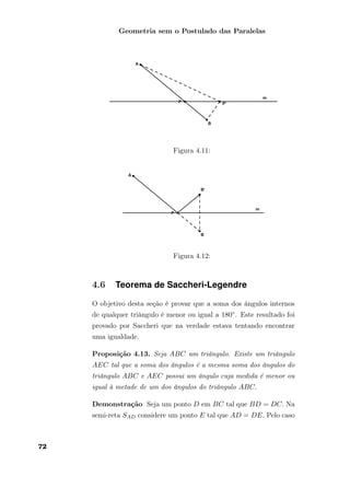 Geometria sem o Postulado das Paralelas
Figura 4.11:
Figura 4.12:
4.6 Teorema de Saccheri-Legendre
O objetivo desta seção é provar que a soma dos ângulos internos
de qualquer triângulo é menor ou igual a 180◦. Este resultado foi
provado por Saccheri que na verdade estava tentando encontrar
uma igualdade.
Proposição 4.13. Seja ABC um triângulo. Existe um triângulo
AEC tal que a soma dos ângulos é a mesma soma dos ângulos do
triângulo ABC e AEC possui um ângulo cuja medida é menor ou
igual à metade de um dos ângulos do triângulo ABC.
Demonstração Seja um ponto D em BC tal que BD = DC. Na
semi-reta SAD considere um ponto E tal que AD = DE. Pelo caso
72
 