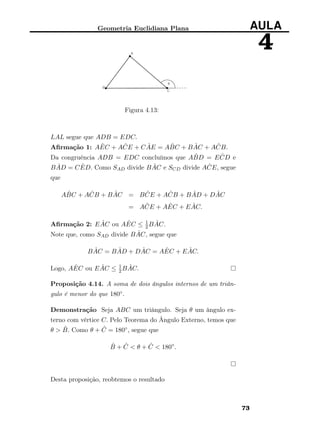 Geometria Euclidiana Plana AULA
4
Figura 4.13:
LAL segue que ADB = EDC.
Aﬁrmação 1: A ˆEC + A ˆCE + C ˆAE = A ˆBC + B ˆAC + A ˆCB.
Da congruência ADB = EDC concluímos que A ˆBD = E ˆCD e
B ˆAD = C ˆED. Como SAD divide B ˆAC e SCD divide A ˆCE, segue
que
A ˆBC + A ˆCB + B ˆAC = B ˆCE + A ˆCB + B ˆAD + D ˆAC
= A ˆCE + A ˆEC + E ˆAC.
Aﬁrmação 2: E ˆAC ou A ˆEC ≤ 1
2B ˆAC.
Note que, como SAD divide B ˆAC, segue que
B ˆAC = B ˆAD + D ˆAC = A ˆEC + E ˆAC.
Logo, A ˆEC ou E ˆAC ≤ 1
2B ˆAC.
Proposição 4.14. A soma de dois ângulos internos de um triân-
gulo é menor do que 180◦.
Demonstração Seja ABC um triângulo. Seja θ um ângulo ex-
terno com vértice C. Pelo Teorema do Ângulo Externo, temos que
θ > ˆB. Como θ + ˆC = 180◦, segue que
ˆB + ˆC < θ + ˆC < 180◦
.
Desta proposição, reobtemos o resultado
73
 
