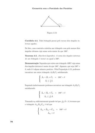 Geometria sem o Postulado das Paralelas
Figura 4.14:
Corolário 4.4. Todo triângulo possui pelo menos dois ângulos in-
ternos agudos.
De fato, caso contrário existiria um triângulo com pelo menos dois
ângulos obtusos cuja soma seria maior do que 180◦.
Teorema 4.5. (Saccheri-Legendre): A soma dos ângulos internos
de um triângulo é menor ou igual a 180◦.
Demonstração Suponha que exista um triângulo ABC cuja soma
dos ângulos internos é maior do que 180◦, digamos, que seja 180◦ +
δ, onde δ é algum número positivo. Pela Proposição 4.13, podemos
encontrar um outro triângulo A1B1C1 satisfazendo



ˆA1 + ˆB1 + ˆC1 = 180◦ + δ
ˆA1 ≤ 1
2
ˆA.
Seguindo indutivamente podemos encontrar um triângulo AnBnCn
satisfazendo



ˆAn + ˆBn + ˆCn = 180◦ + δ
ˆAn ≤ 1
2n
ˆA.
Tomando n0 suﬁcientemente grande tal que 1
2n0
ˆA < δ, teremos que
o triângulo An0 Bn0 Cn0 é tal que



ˆAn0 + ˆBn0 + ˆCn0 = 180◦ + δ
ˆAn0 < δ
74
 