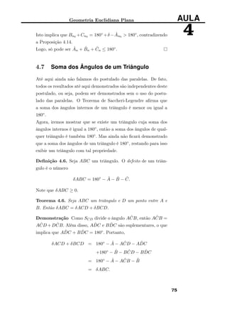 Geometria Euclidiana Plana AULA
4Isto implica que Bn0 +Cn0 = 180◦ +δ− ˆAn0 > 180◦, contradizendo
a Proposição 4.14.
Logo, só pode ser ˆAn + ˆBn + ˆCn ≤ 180◦.
4.7 Soma dos Ângulos de um Triângulo
Até aqui ainda não falamos do postulado das paralelas. De fato,
todos os resultados até aqui demonstrados são independentes deste
postulado, ou seja, podem ser demonstrados sem o uso do postu-
lado das paralelas. O Teorema de Saccheri-Legendre aﬁrma que
a soma dos ângulos internos de um triângulo é menor ou igual a
180◦.
Agora, iremos mostrar que se existe um triângulo cuja soma dos
ângulos internos é igual a 180◦, então a soma dos ângulos de qual-
quer triângulo é também 180◦. Mas ainda não ﬁcará demonstrado
que a soma dos ângulos de um triângulo é 180◦, restando para isso
exibir um triângulo com tal propriedade.
Deﬁnição 4.6. Seja ABC um triângulo. O defeito de um triân-
gulo é o número
δABC = 180◦
− ˆA − ˆB − ˆC.
Note que δABC ≥ 0.
Teorema 4.6. Seja ABC um triângulo e D um ponto entre A e
B. Então δABC = δACD + δBCD.
Demonstração Como SCD divide o ângulo A ˆCB, então A ˆCB =
A ˆCD +D ˆCB. Além disso, A ˆDC e B ˆDC são suplementares, o que
implica que A ˆDC + B ˆDC = 180◦. Portanto,
δACD + δBCD = 180◦ − ˆA − A ˆCD − A ˆDC
+180◦ − ˆB − B ˆCD − B ˆDC
= 180◦ − ˆA − A ˆCB − ˆB
= δABC.
75
 