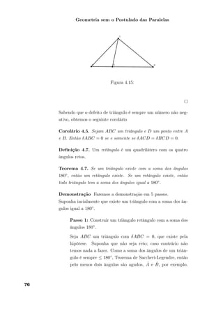 Geometria sem o Postulado das Paralelas
Figura 4.15:
Sabendo que o defeito de triângulo é sempre um número não neg-
ativo, obtemos o seguinte corolário
Corolário 4.5. Sejam ABC um triângulo e D um ponto entre A
e B. Então δABC = 0 se e somente se δACD = δBCD = 0.
Deﬁnição 4.7. Um retângulo é um quadrilátero com os quatro
ângulos retos.
Teorema 4.7. Se um triângulo existe com a soma dos ângulos
180◦, então um retângulo existe. Se um retângulo existe, então
todo triângulo tem a soma dos ângulos igual a 180◦.
Demonstração Faremos a demonstração em 5 passos.
Suponha incialmente que existe um triângulo com a soma dos ân-
gulos igual a 180◦.
Passo 1: Construir um triângulo retângulo com a soma dos
ângulos 180◦.
Seja ABC um triângulo com δABC = 0, que existe pela
hipótese. Suponha que não seja reto; caso contrário não
temos nada a fazer. Como a soma dos ângulos de um triân-
gulo é sempre ≤ 180◦, Teorema de Saccheri-Legendre, então
pelo menos dois ângulos são agudos, ˆA e ˆB, por exemplo.
76
 