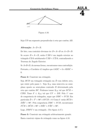 Geometria Euclidiana Plana AULA
4
Figura 4.16:
Seja CD um segmento perpendicular à reta que contém AB.
Aﬁrmação: A ∗ D ∗ B.
De fato, caso contrário devemos ter D ∗ A ∗ B ou A ∗ B ∗ D.
Se ocorre D ∗ A ∗ B, então C ˆAB é um ângulo exterior ao
triângulo CDA satisfazendo C ˆAB < C ˆDA, contradizendo o
Teorema do Ângulo Exterior.
Se A∗B∗D, da mesma forma, encontramos uma contradição.
Portanto, o Corolário 4.5 implica que δADC = 0 e δBDC =
0.
Passo 2: Construir um retângulo.
Seja BCD um triângulo retângulo em ˆD com defeito zero,
que existe pelo passo 1. Seja SCE uma semi-reta no semi-
plano oposto ao semi-plano contendo D determinado pela
reta que contém BC. Podemos tomar SCE tal que E ˆCB =
C ˆBD. Tome F ∈ SCE tal que CF = DB. Pelo 1◦ caso
de congruência de triângulos, segue que DBC = FCB. Em
particular ˆD = ˆF = 90◦ e δFCB = 0. Como δ então B ˆCD+
D ˆBC = 90◦. Pela congruência DBC = FCB, encontramos
F ˆCB + D ˆCB = 90◦ e D ˆBC + F ˆBC = 90◦.
Logo, DBFC é um retângulo. (Ver ﬁgura 4.17.)
Passo 3: Construir um retângulo arbitrariamente grande.
Basta construir cópias do retângulo como na ﬁgura 4.18.
77
 