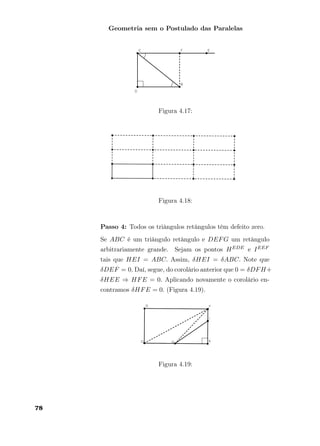 Geometria sem o Postulado das Paralelas
Figura 4.17:
Figura 4.18:
Passo 4: Todos os triângulos retângulos têm defeito zero.
Se ABC é um triângulo retângulo e DEFG um retângulo
arbitrariamente grande. Sejam os pontos HEDE e IEEF
tais que HEI = ABC. Assim, δHEI = δABC. Note que
δDEF = 0. Daí, segue, do corolário anterior que 0 = δDFH+
δHEE ⇒ HFE = 0. Aplicando novamente o corolário en-
contramos δHFE = 0. (Figura 4.19).
Figura 4.19:
78
 