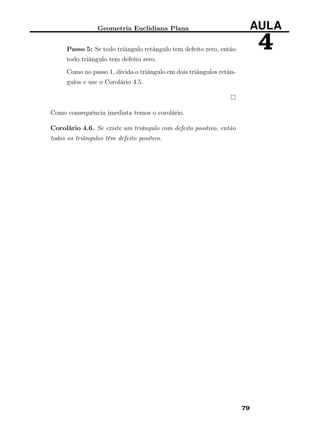 Geometria Euclidiana Plana AULA
4Passo 5: Se todo triângulo retângulo tem defeito zero, então
todo triângulo tem defeito zero.
Como no passo 1, divida o triângulo em dois triângulos retân-
gulos e use o Corolário 4.5.
Como consequência imediata temos o corolário.
Corolário 4.6. Se existe um triângulo com defeito positivo, então
todos os triângulos têm defeito positivo.
79
 