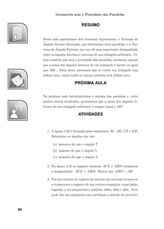 Geometria sem o Postulado das Paralelas
RESUMO
¨
Nesta aula aprendemos dois teoremas importantes, o Teorema do
Ângulo Interno Alternado, par determinar retas paralelas, e o Teo-
rema do Ângulo Externo, que nos dá uma importante desigualdade
entre os ângulos internos e externos de um triângulo arbitrário. Vi-
mos também que sem o postulado das paralelas, provamos apenas
que a soma dos ângulos internos de um triângulo é menor ou igual
que 180◦. Além disso, provamos que se existe um triângulo com
defeito zero, então todos os outros também terá defeito zero.
PRÓXIMA AULA
¨
Na próxima aula introduziremos o axioma das paralelas e, entre
muitos outros resultados, provaremos que a soma dos ângulos in-
ternos de um triângulo arbitrário é sempre igual a 180◦.
ATIVIDADES
¨
1. A ﬁgura 4.20 é formada pelos segmentos AC, AE, CF e EB.
Determine os ângulos que são:
(a) menores do que o ângulo ˆ7.
(b) maiores do que o ângulo ˆ5.
(c) menores do que o ângulo ˆ4.
2. Na ﬁgura 4.21 os ângulos externos A ˆCE e A ˆBD satisfazem
a desigualdade: A ˆCE < A ˆBD. Mostre que A ˆBD > A ˆB.
3. Em um cartório de registro de imóveis um escrivão recusou-se
a transcrever o registro de um terreno triangular cujos lados,
segundo o seu proprietário, mediam 100m, 60m e 20m. Você
pode dar um argumento que justiﬁque a atitude do escrivão?
80
 