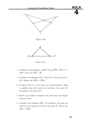 Geometria Euclidiana Plana AULA
4
Figura 4.20:
Figura 4.21:
4. Considere um quadrilátero ABDC tal que BD > BC e ˆA >
A ˆBC. Prove que BD > AC.
5. Considere um triângulo EFG. Tome H ∈ FG tal que EG =
EG. Mostre que E ˆHF > E ˆHG.
6. Na ﬁgura 4.22 m e n são duas retas perpendiculares. Qual
o caminho mais curto para se ir do ponto A ao ponto B
tocandop-se nas duas retas?
7. Mostre que qualquer triângulo tem pelo menos um ângulo
externo obtuso.
8. Considere um triângulo ABC. No segmento AB tome um
ponto D, e no segmento CD tome um ponto E. Mostre que
A ˆEC > D ˆBC.
81
 