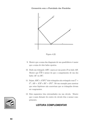 Geometria sem o Postulado das Paralelas
Figura 4.22:
9. Mostre que a soma das diagonais de um quadrilátero é maior
que a soma de dois lados opostos.
10. Dado um triângulo ABC, marca-se um ponto D no lado AB.
Mostre que CD é menor do que o comprimento de um dos
lados AC ou BC.
11. Sejam ABC e A B C dois triângulos não retângulo com ˆC =
ˆC , AB = A B e BC = B C . Dê um exemplo para mostrar
que estas hipóteses não acarretam que os triângulos devam
ser congruentes.
12. Dois segmentos têm extremidades em um círculo. Mostre
que o mais distante do centro do círculo têm o menor com-
primento.
LEITURA COMPLEMENTAR
¨
82
 